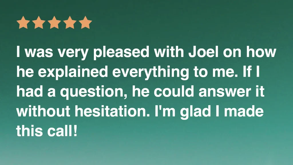 I was very pleased with Joel on how he explained everything to me. If I had a question, he could answer it
without hesitation. I'm glad I made
this call!