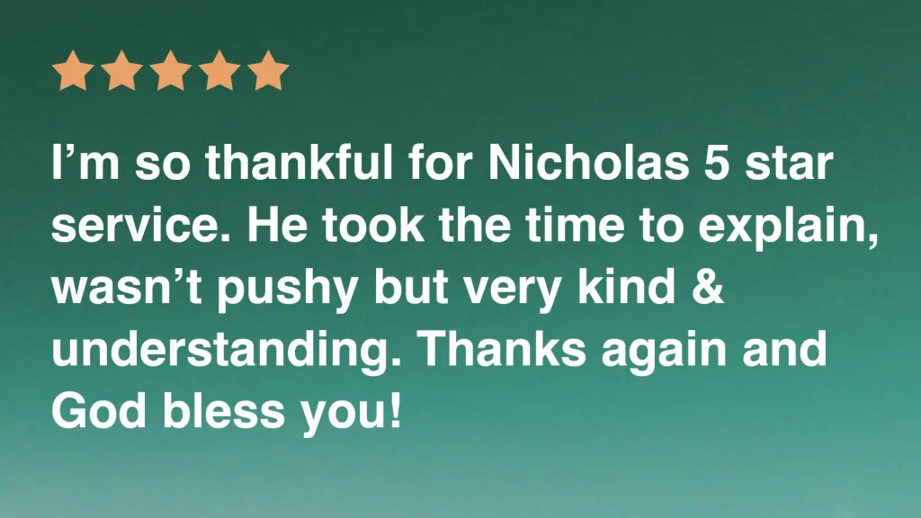 I'm so thankful for Nicholas 5 star service. He took the time to explain, wasn't pushy but very kind & understanding. Thanks again and God bless you!