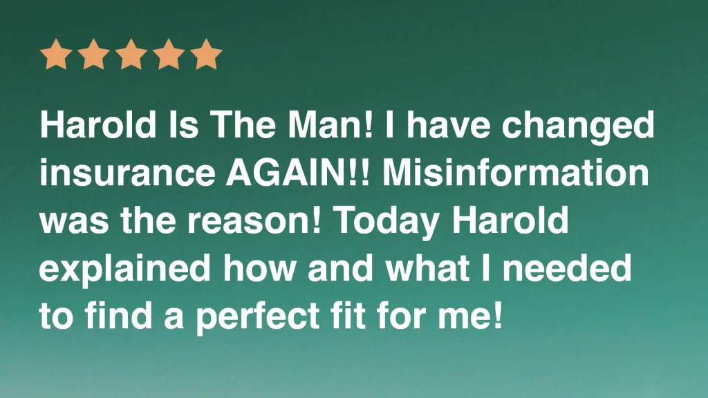 Harold Is The Man! I have changed insurance AGAIN!! Misinformation was the reason! Today Harold explained how and what I needed to find a perfect fit for me!